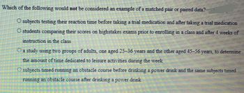 Which of the following would not be considered an example of a matched pair or paired data?
S
O subjects testing their reaction time before taking a trial medication and after taking a trial medication
O students comparing their scores on highstakes exams prior to enrolling in a class and after 4 weeks of
instruction in the class
O a study using two groups of adults, one aged 25-36 years and the other aged 45-56 years, to determine
the amount of time dedicated to leisure activities during the week
O subjects timed running an obstacle course before drinking a power drink and the same subjects timed
running an obstacle course after drinking a power drink