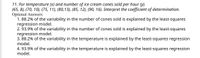 11. For temperature (x) and number of ice cream cones sold per hour (y).
(65, 8), (70, 10), (75, 11), (80,13), (85, 12), (90, 16). Interpret the coefficient of determination.
Optional Answers:
1. 88.2% of the variability in the number of cones sold is explained by the least-squares
regression model.
2. 93.9% of the variability in the number of cones sold is explained by the least-squares
regression model.
3. 88.2% of the variability in the temperature is explained by the least-squares regression
model.
4. 93.9% of the variability in the temperature is explained by the least-squares regression
model.
