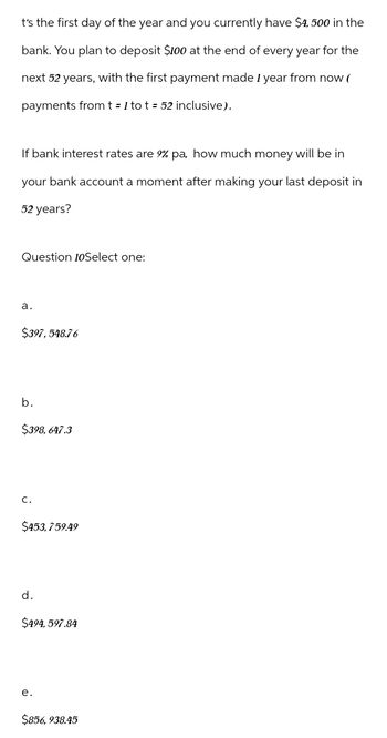 t's the first day of the year and you currently have $4,500 in the
bank. You plan to deposit $100 at the end of every year for the
next 52 years, with the first payment made 1 year from now (
payments from t = 1 tot = 52 inclusive).
If bank interest rates are 9% pa, how much money will be in
your bank account a moment after making your last deposit in
52 years?
Question 10Select one:
a.
$397,548.76
b.
$398,647.3
C.
$453,759.49
d.
$494,597.84
e.
$856, 938.45