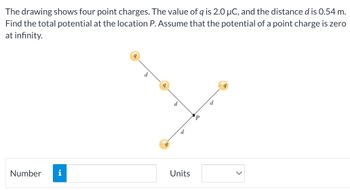 The drawing shows four point charges. The value of q is 2.0 μC, and the distance d is 0.54 m.
Find the total potential at the location P. Assume that the potential of a point charge is zero
at infinity.
Number
d
d
d
Units
P
d
9
<