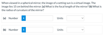 When viewed in a spherical mirror, the image of a setting sun is a virtual image. The
image lies 15 cm behind the mirror. (a) What is the focal length of the mirror? (b) What is
the radius of curvature of the mirror?
(a) Number i
(b) Number
i
Units
Units
>