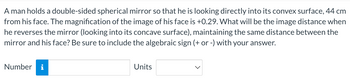 A man holds a double-sided spherical mirror so that he is looking directly into its convex surface, 44 cm
from his face. The magnification of the image of his face is +0.29. What will be the image distance when
he reverses the mirror (looking into its concave surface), maintaining the same distance between the
mirror and his face? Be sure to include the algebraic sign (+ or -) with your answer.
Number i
Units