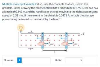 Multiple-Concept Example 2 discusses the concepts that are used in this
problem. In the drawing the magnetic field has a magnitude of 1.93 T, the rod has
a length of 0.843 m, and the hand keeps the rod moving to the right at a constant
speed of 2.31 m/s. If the current in the circuit is 0.0478 A, what is the average
power being delivered to the circuit by the hand?
Number
i
X
X
X
X
X X
X
X
X
hand
X
X
Units
X
X
x X
hand
X
X