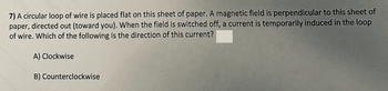 7) A circular loop of wire is placed flat on this sheet of paper. A magnetic field is perpendicular to this sheet of
paper, directed out (toward you). When the field is switched off, a current is temporarily induced in the loop
of wire. Which of the following is the direction of this current?
A) Clockwise
B) Counterclockwise