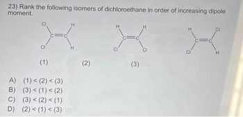 23) Rank the following isomers of dichloroethane in order of increasing dipole
moment.
H
X
CI
H
(1)
A) (1) < (2) < (3)
B) (3) < (1) < (2)
C) (3) < (2) < (1)
D) (2) < (1) < (3)
(2)
H
X
CI
(3)
C