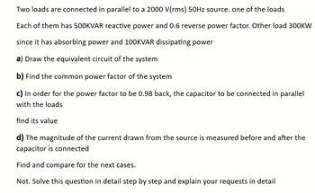 Two loads are connected in parallel to a 2000 V(rms) 50Hz source. one of the loads
Each of them has 500KVAR reactive power and 0.6 reverse power factor. Other load 300KW
since it has absorbing power and 100KVAR dissipating power
a) Draw the equivalent circuit of the system
b) Find the common power factor of the system
c) In order for the power factor to be 0.98 back, the capacitor to be connected in parallel
with the loads
find its value
d) The magnitude of the current drawn from the source is measured before and after the
capacitor is connected
Find and compare for the next cases.
Not. Solve this question in detail step by step and explain your requests in detail