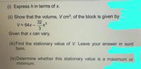 (i) Express h in terms of x.
(ii) Show that the volume, V cm3, of the block is given by
32
V = 64x -
3
Given that x can vary,
(iii) Find the stationary value of V. Leave your answer in surd
form.
(iv) Determine whether this stationary value is a maximum or
minimum.
