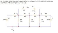 **Nodal Analysis of the Given Circuit**

In this circuit analysis task, you need to find the voltages at nodes \( V_A \), \( V_B \), \( V_C \), and \( V_D \) using nodal analysis. Below is a detailed description of the circuit components and connections:

**Circuit Components:**
- **V1**: Voltage Source with 25 Vdc
- **V2**: Voltage Source with 15 Vdc
- **V3**: Voltage Source with 28 Vdc

**Resistances:**
1. **R1** = 330 Ω
2. **R2** = 100 Ω
3. **R3** = 330 Ω
4. **R4** = 2.5 kΩ
5. **R5** = 3.3 kΩ
6. **R6** = 560 Ω
7. **R7** = 470 Ω
8. **R8** = 220 Ω

**Node Voltages to Determine:**
- \( V_A \)
- \( V_B \)
- \( V_C \)
- \( V_D \)

**Circuit Description:**
- The circuit is grounded at the bottom left.
- The 25 Vdc source (\( V1 \)) is connected to \( V_A \) through a 330 Ω resistor (\( R1 \)).
- A 100 Ω resistor (\( R2 \)) connects \( V_A \) to \( V_D \), which is linked to a 15 Vdc source (\( V2 \)).
- The node \( V_B \) is connected through:
  - A 560 Ω resistor (\( R6 \)) with \( V_A \)
  - A 2.5 kΩ resistor (\( R4 \)) to ground
  - A 470 Ω resistor (\( R7 \)) with \( V_C \)
- The node \( V_C \) connects to:
  - A 3.3 kΩ resistor (\( R5 \)) to ground
  - A 220 Ω resistor (\( R8 \)) connected to the 28 Vdc source (\( V3 \))

**Objective:**
Use nodal analysis to solve for the unknown node voltages \( V_A \), \( V_B \), \( V_C \), and \( V_D \). Make sure to provide detailed calculations and reasoning