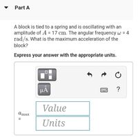 Part A
A block is tied to a spring and is oscillating with an
amplitude of A = 17 cm. The angular frequency w = 4
rad/s. What is the maximum acceleration of the
%3D
block?
Express your answer with the appropriate units.
HA
?
Value
Amax
Units
