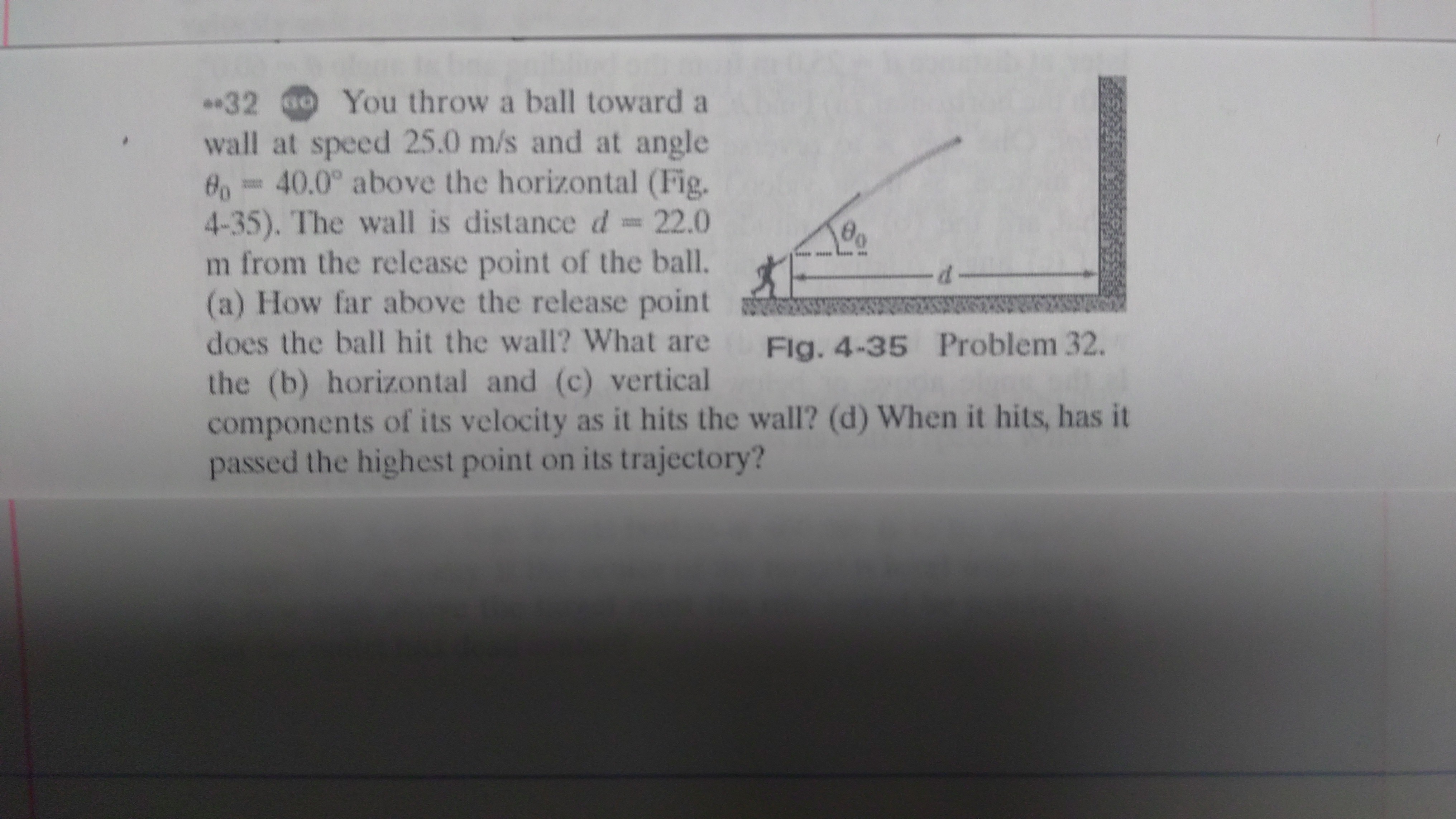 *32 You throw a ball toward a
wall at speed 25.0 m/s and at angle
6 40.0° above the horizontal (Fig.
4-35). The wall is distanced 22.0
m from the release point of the ball.
(a) How far above the release point
does the ball hit the wall? What are
Flg. 4-35 Problem 32.
the (b) horizontal and (c) vertical
components of its velocity as it hits the wall? (d) When it hits, has it
passed the highest point on its trajectory?
