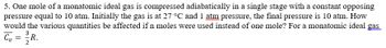 5. One mole of a monatomic ideal gas is compressed adiabatically in a single stage with a constant opposing
pressure equal to 10 atm. Initially the gas is at 27 °C and 1 atm pressure, the final pressure is 10 atm. How
would the various quantities be affected if n moles were used instead of one mole? For a monatomic ideal gas.
C₂ =
Cv
R.
2