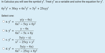 In Calculus you will see the symbol y'. Treat y' as a variable and solve the equation for y'.
6y²y + 30xy + 6x²y = 5y² + 25xyy'
Select one:
O a. y
=
O b. y =
=
O c. y'
=
O d.y=
=
y(y - 6x)
6x² − 5xy + 6y²
y - 6x
6x² - 5x + 6y
5y(y – x)
x² - 25xy + y²
5y(y - 6x)
6x² - 25xy + 6y²