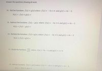 **Answer the questions showing all work.**

14. Add the functions: \( f(x) + g(x) \) where \( f(x) = -3x + 6 \) and \( g(x) = 4x - 2 \).

   \( h(x) = f(x) + g(x) = \)

15. Subtract the functions: \( f(x) - g(x) \) where \( f(x) = -3x + 6 \) and \( g(x) = 4x - 2 \).

   \( h(x) = f(x) - g(x) = \)

16. Multiply the functions: \( f(x) \times g(x) \) where \( f(x) = -3x + 6 \) and \( g(x) = 4x - 2 \).

   \( h(x) = f(x) \times g(x) = \)

17. Divide the functions: \( \frac{f(x)}{g(x)} \) where \( f(x) = 5x - 4 \) and \( g(x) = x + 4 \).

18. Add the functions: \( f(x) + g(x) \) where \( f(x) = -3x + 2 \) and \( g(x) = 2x - 4 \).

   \( h(x) = f(x) + g(x) = \)