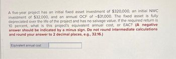 A five-year project has an initial fixed asset investment of $320,000, an initial NWC
investment of $32,000, and an annual OCF of -$31,000. The fixed asset is fully
depreciated over the life of the project and has no salvage value. If the required return is
10 percent, what is this project's equivalent annual cost, or EAC? (A negative
answer should be indicated by a minus sign. Do not round intermediate calculations
and round your answer to 2 decimal places, e.g., 32.16.)
Equivalent annual cost