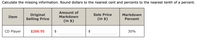 Calculate the missing information. Round dollars to the nearest cent and percents to the nearest tenth of a percent.
Amount of
Original
Selling Price
Sale Price
Markdown
Item
Markdown
(in $)
(in $)
Percent
CD Player
$266.95
30%
