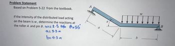 Problem Statement
Based on Problem 5-22 from the textbook.
if the intensity of the distributed load acting
on the beam is w, determine the reactions at
the roller A and pin B. w=2.5 KM/m 2=35*
a= 9.3 m
b=4.3 m
0
b
W
B