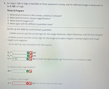 1. An object 1.8 cm high is held 3.5 cm from a person's cornea, and its reflected image is measured to
be 0.182 cm high.
Think & Prepare
1. What kind of mirror is the cornea, convex or concave?
2. What kind of mirror causes magnification?
3. What kind of image is it?
4. What signs will the different quantities have?
(a) Set-up the table for some known quantities.
i) Make sure to use the correct sign for the image distances, object distances, and the focal lengths.
ii) Make sure to use the correct sign for the image and object heights. Inverted object and image
heights are negative.
iii) Do NOT do any calculations for this section.
do=
=
|| ||
ho
h₁= 0.182
cm
cm
cm (Include the appropriate sign for an erect or inverted image)
(b) What is the magnification?
M=
(c) Where is the image?
d₁ =
cm (include the appropriate sign)