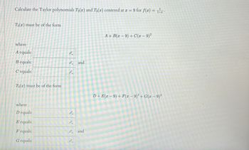 Calculate the Taylor polynomials T2(x) and T3(x) centered at x = 9 for f(x) = 1
T2(x) must be of the form
where
A equals:
Bequals:
C'equals:
T3(x) must be of the form
where
D equals:
E equals:
F equals:
G equals:
8.
and
and
A+B(x-9) + C(x - 9)²
D+E - 9) + F(x − 9)²+G(x −9)³