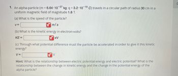 1. An alpha-particle (m = 6.64-10-27 kg; q = 3.2.10-19 C) travels in a circular path of radius 30 cm in a
uniform magnetic field of magnitude 1.8 T.
(a) What is the speed of the particle?
m/s
V=
(b) What is the kinetic energy in electron-volts?
KE=
eV
(c) Through what potential difference must the particle be accelerated in order to give it this kinetic
energy?
V=
V
Hint: What is the relationship between electric potential energy and electric potential? What is the
relationship between the change in kinetic energy and the change in the potential energy of the
alpha particle?
0