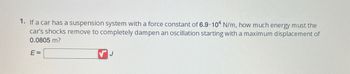 1. If a car has a suspension system with a force constant of 6.9.104 N/m, how much energy must the
car's shocks remove to completely dampen an oscillation starting with a maximum displacement of
0.0805 m?
E=