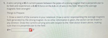 1. A wire carrying a 40-A current passes between the poles of a strong magnet that is perpendicular to
its field and experiences a 2.42-N force on the 4.3 cm of wire in the field. What is the average
magnetic field strength?
Things to Prepare:
1. Draw a sketch of the scenario in your notebook. Draw a vector respresenting the average magnetic
field generated by the strong magnet. As no other information is given, the vector can be drawn in
any diretion. Draw the current-carrying wire with respect to the field vector drawn above, making
sure that it is perpendicular to the field.
B=
T