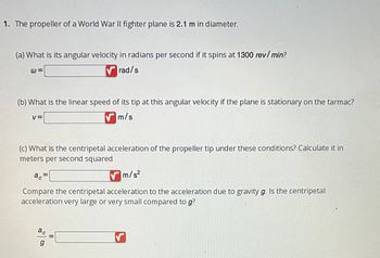 ### Problem Statement

1. The propeller of a World War II fighter plane is 2.1 m in diameter.

#### (a) Calculate the Angular Velocity
- **What is its angular velocity in radians per second if it spins at 1300 revolutions per minute (rev/min)?**

  \[
  \omega = \text{______ rad/s}
  \]

#### (b) Determine the Linear Speed
- **What is the linear speed of its tip at this angular velocity if the plane is stationary on the tarmac?**

  \[
  v = \text{______ m/s}
  \]

#### (c) Calculate the Centripetal Acceleration
- **What is the centripetal acceleration of the propeller tip under these conditions? Calculate it in meters per second squared.**

  \[
  a_c = \text{______ m/s}^2
  \]

- **Compare the centripetal acceleration to the acceleration due to gravity \( g \). Is the centripetal acceleration very large or very small compared to \( g \)?**

  \[
  \frac{a_c}{g} = \text{______}
  \]

### Explanation

- **Angular Velocity Calculation**: Convert revolutions per minute to radians per second.
- **Linear Speed Calculation**: Use the formula \( v = \omega \times r \), where \( r \) is the radius.
- **Centripetal Acceleration Calculation**: Use the formula \( a_c = v^2 / r \).
- **Comparison to Gravity**: Compare \( a_c \) to \( g \) (9.81 m/s²) to assess the magnitude of the centripetal acceleration.