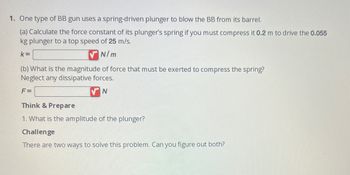 1. One type of BB gun uses a spring-driven plunger to blow the BB from its barrel.
(a) Calculate the force constant of its plunger's spring if you must compress it 0.2 m to drive the 0.055
kg plunger to a top speed of 25 m/s.
k=
N/m
(b) What is the magnitude of force that must be exerted to compress the spring?
Neglect any dissipative forces.
F=
N
Think & Prepare
1. What is the amplitude of the plunger?
Challenge
There are two ways to solve this problem. Can you figure out both?