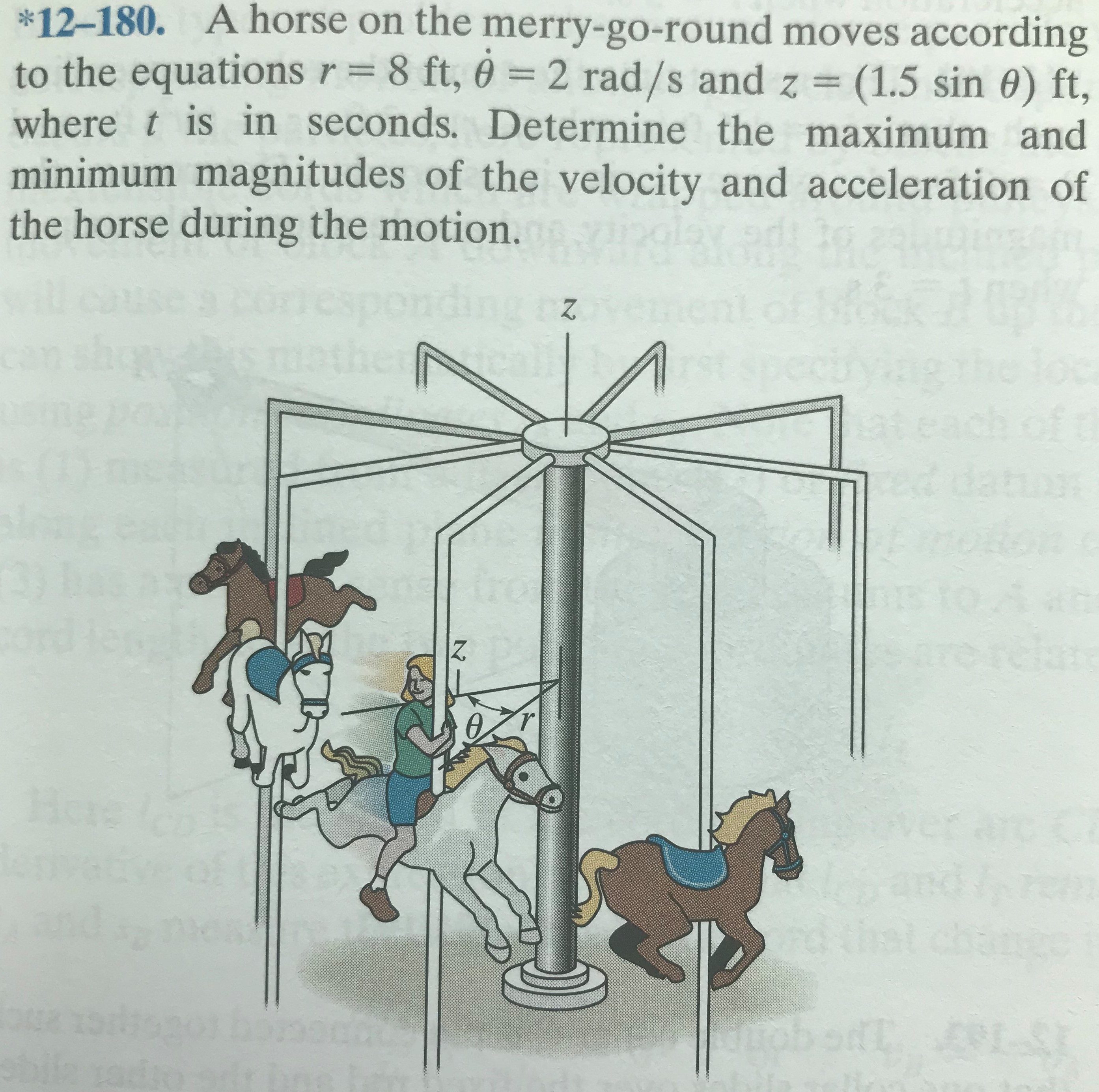 *12-180.
A horse on the merry-go-round moves according
8 ft, 0 = 2 rad/s and z
to the equations r =
where t is in seconds. Determine the maximum and
minimum magnitudes of the velocity and acceleration of
the horse during the motion.
(1.5 sin 0) ft,
ding z
the
peci
pret
Here
Ist
sbile
