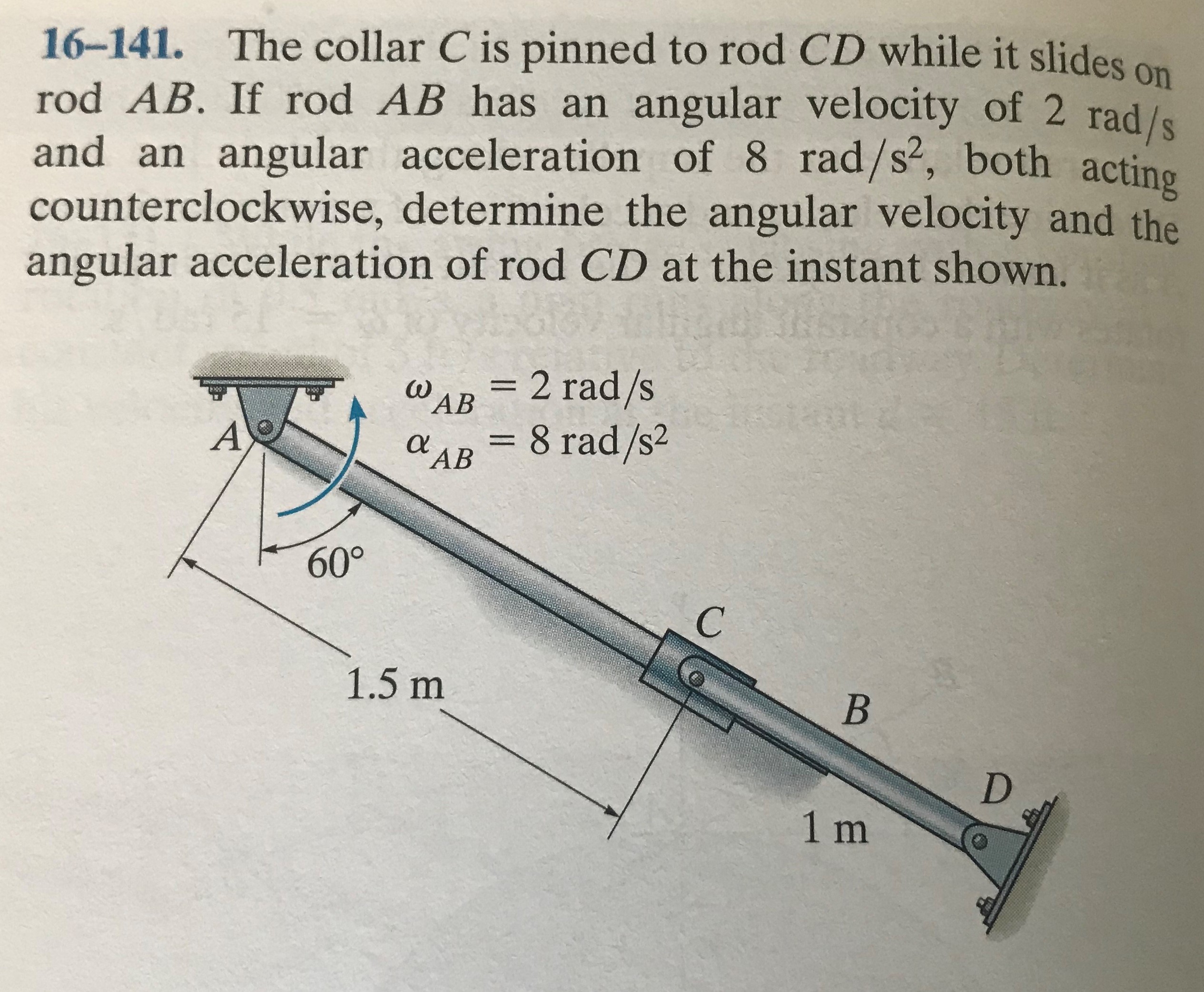 16-141. The collar C is pinned to rod CD while it slides on
rod AB. If rod AB has an angular velocity of 2 rad/s
and an angular acceleration of 8 rad/s², both acting
counterclockwise, determine the angular velocity and the
angular acceleration of rod CD at the instant shown.
S.
= 2 rad/s
WAB
%3D
= 8 rad/s2
a AB
60°
1.5 m
1m

