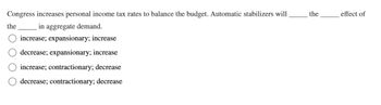 Congress increases personal income tax rates to balance the budget. Automatic stabilizers will
the
in aggregate demand.
increase; expansionary; increase
decrease; expansionary; increase
increase; contractionary; decrease
decrease; contractionary; decrease
the
effect of