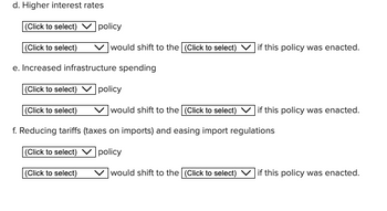 d. Higher interest rates
(Click to select)
(Click to select)
e. Increased infrastructure spending
(Click to select)
policy
(Click to select)
would shift to the (Click to select)
f. Reducing tariffs (taxes on imports) and easing import regulations
(Click to select)
policy
(Click to select)
would shift to the (Click to select)
policy
would shift to the (Click to select)
if this policy was enacted.
if this policy was enacted.
if this policy was enacted.