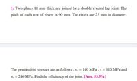 1. Two plates 16 mm thick are joined by a double riveted lap joint. The
pitch of each row of rivets is 90 mm. The rivets are 25 mm in diameter.
The permissible stresses are as follows : o, = 140 MPa;t = 110 MPa and
Oc = 240 MPa. Find the efficiency of the joint. [Ans. 53.5%]
