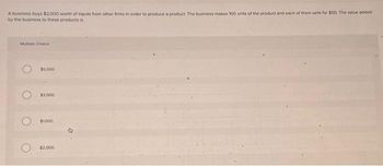 A business buys $2,000 worth of inputs from other firms in order to produce a product. The business makes 100 units of the product and each of them sells for $50. The value added
by the business to these products is
Multiple Choice
$5,000
$3.000
$1.000
$2,000