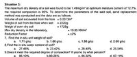 Situation 3:
The maximum dry density of a soil was found to be 1.49mg/m' at optimum moisture content of 12.7%.
the required compaction is 95%. To determine the parameters of the said soil, sand replacement
method was conducted and the data are as follows:
Volume of soil excavated from the hole = 0.0013m
Weight of soil from the hole when wet = 2220g
Weigh of oven dry soil
Max dry density in the laboratory
Reduction Factor
= 1729g
= 19.85 KN/m
= 12%
7. Find the in situ unit weight of soil?
a. 1.71 g/cc
8.Find the in situ water content of soil?
b. 1.66 g/cc
c. 1.98 g/cc
d. 2.66 g/cc
a. 27.46%
9.Does it meet the required degree of compaction? If yes/no by what percent?
a, 85.10%
b. 23.42%
c. 28.40%
d. 25.54%
b.89.26%
c. 86.32%
d. 87.14%
