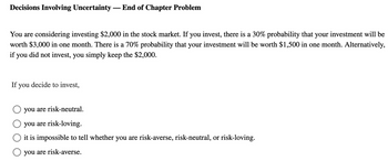 Decisions Involving Uncertainty - End of Chapter Problem
You are considering investing $2,000 in the stock market. If you invest, there is a 30% probability that your investment will be
worth $3,000 in one month. There is a 70% probability that your investment will be worth $1,500 in one month. Alternatively,
if you did not invest, you simply keep the $2,000.
If you decide to invest,
☐ you are risk-neutral.
you are risk-loving.
it is impossible to tell whether you are risk-averse, risk-neutral, or risk-loving.
☐ you are risk-averse.