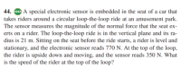 44. GO A special electronic sensor is embedded in the seat of a car that
takes riders around a circular loop-the-loop ride at an amusement park.
The sensor measures the magnitude of the normal force that the seat ex-
erts on a rider. The loop-the-loop ride is in the vertical plane and its ra-
dius is 21 m. Sitting on the seat before the ride starts, a rider is level and
stationary, and the electronic sensor reads 770 N. At the top of the loop,
the rider is upside down and moving, and the sensor reads 350 N. What
is the speed of the rider at the top of the loop?
