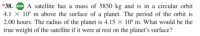 38. Go A satellite has a mass of 5850 kg and is in a circular orbit
.1 × 10° m above the surface of a planet. The period of the orbit is
2.00 hours. The radius of the planet is 4.15 × 10º m. What would be the
rue weight of the satellite if it were at rest on the planet's surface?
