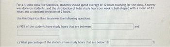 For a 4-units class like Statistics, students should spend average of 12 hours studying for the class. A survey
was done on students, and the distribution of total study hours per week is bell-shaped with a mean of 13
hours and a standard deviation of 2 hours.
Use the Empirical Rule to answer the following questions.
a) 95% of the students have study hours that are between
c) What percentage of the students have study hours that are below 15?
and
%