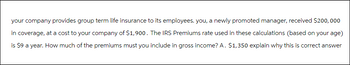 your company provides group term life insurance to its employees. you, a newly promoted manager, received $200,000
in coverage, at a cost to your company of $1,900. The IRS Premiums rate used in these calculations (based on your age)
is $9 a year. How much of the premiums must you include in gross income? A. $1,350 explain why this is correct answer