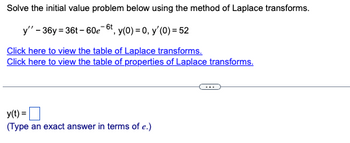 Solve the initial value problem below using the method of Laplace transforms.
y" - 36y=36t-60e-6t, y(0) = 0, y'(0) = 52
Click here to view the table of Laplace transforms.
Click here to view the table of properties of Laplace transforms.
y(t) =
(Type an exact answer in terms of e.)