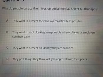 Why do people curate their lives on social media? Select all that apply.
A They want to present their lives as realistically as possible.
B
C
D
They want to avoid looking irresponsible when colleges or employers
see their page.
They want to present an identity they are proud of.
They post things they think will gain approval from their peers.