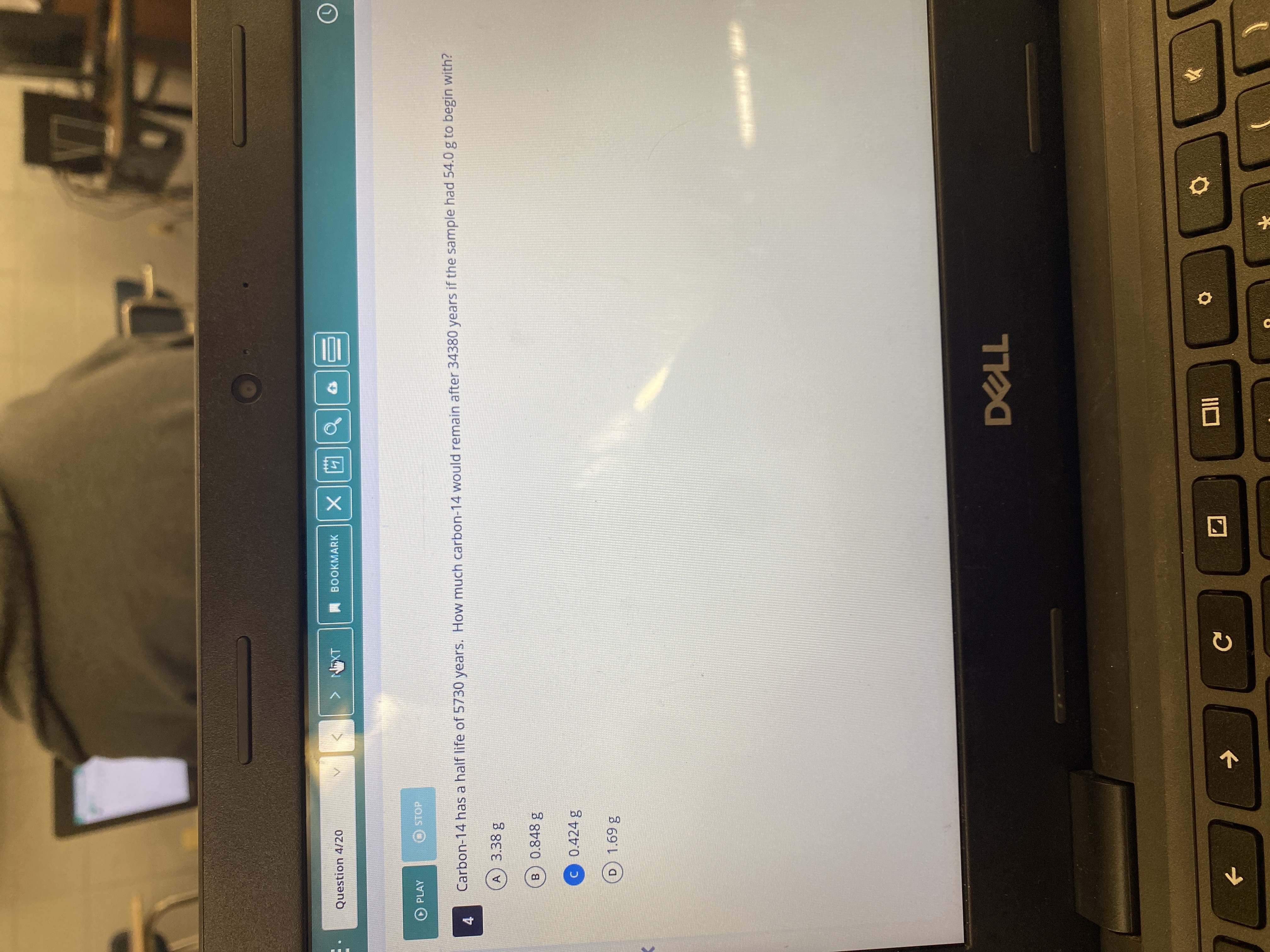 A BOOKMARK
Question 4/20
IXN <
b回x
O PLAY
STOP
Carbon-14 has a half life of 5730 years. How much carbon-14 would remain after 34380 years if the sample had 54.0 g to begin with?
4.
A) 3.38 g
B 0.848 g
C 0.424 g
D 1.69 g
