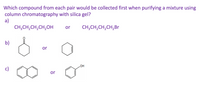 **Question:**

Which compound from each pair would be collected first when purifying a mixture using column chromatography with silica gel?

**Options:**

a)  
- CH₃CH₂CH₂CH₂OH  
- CH₃CH₂CH₂CH₂Br  

b)  
- Cyclohexanone (depicted with a six-membered carbon ring with a double-bonded oxygen)  
- Cyclohexene (depicted with a six-membered carbon ring with a single double bond)  

c)  
- Naphthalene (depicted with two fused six-membered carbon rings)  
- Phenol (depicted with a six-membered carbon ring containing an -OH group)  

**Explanation:**

In column chromatography with silica gel, separation is based on the polarity of the compounds, with less polar compounds passing through the column faster than more polar ones.