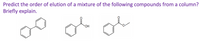 **Question:** Predict the order of elution of a mixture of the following compounds from a column? Briefly explain.

**Compounds:**

1. **Biphenyl:** A structure consisting of two connected benzene rings.
2. **Benzoic Acid:** A benzene ring with a carboxylic acid group (COOH) attached.
3. **Ethyl Benzoate:** A benzene ring with an ester group (COOCH2CH3) attached.

**Analysis:**

In column chromatography, compounds are separated based on their polarity and interaction with the stationary phase. Non-polar compounds typically elute first as they interact less with the polar stationary phase, while polar compounds elute later due to stronger interactions.

**Order of Elution:**

1. **Biphenyl:** This compound is non-polar and will elute first.
2. **Ethyl Benzoate:** An ester, less polar than the acid, will elute second.
3. **Benzoic Acid:** Being the most polar due to the carboxylic acid group, it will elute last.