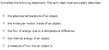 Complete the following statement: The term heat most accurately describes
the absolute temperature of an object.
the molecular motion inside of an object.
the flow of energy due to a temperature difference.
O the internal energy of an object.
a measure of how hot an object is.
