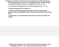 (9) Suppose the market for tennis shoes has one dominant firm and five fringe firms.
The market demand is Q = 400 – 2P. The dominant firm has a constant marginal
cost of 20. The fringe firms each have a marginal cost of MC= 20 + 5q.
%3D
a. Verify that the total supply curve for the five fringe firms is Q, = P- 20.
b. Find the dominant firm's demand curve.
c. Find the profit-maximizing quantity produced and price charged by the
dominant firm, and the quantity produced and price charged by each of the fringe
firms.
d. Suppose there are ten fringe firms instead of five. How does this change your
results?
e. Suppose there continue to be five fringe firms but that each manages to reduce
its marginal cost to MC= 20 + 2q. How does this change your results?
