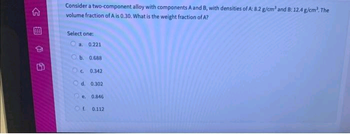 B
Consider a two-component alloy with components A and B, with densities of A: 8.2 g/cm³ and B: 12.4 g/cm³. The
volume fraction of A is 0.30. What is the weight fraction of A?
Select one:
a. 0.221
Ob. 0.688
OC 0.342
d. 0.302
e. 0.846
Of 0.112
