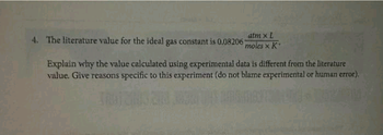 atm x L
4. The literature value for the ideal gas constant is 0.08206 moles x K
Explain why the value calculated using experimental data is different from the literature
value. Give reasons specific to this experiment (do not blame experimental or human error).