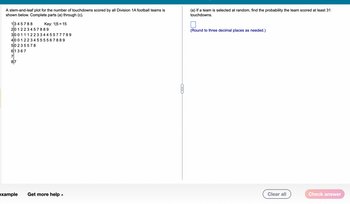 A stem-and-leaf plot for the number of touchdowns scored by all Division 1A football teams is
shown below. Complete parts (a) through (c).
Key: 1/5 = 15
1345788
20 12 23457889
30 0 1 1 1 2 2 3 3 4 4 5577789
400 12 234 55 5567889
50 2 3 5 578
61 367
7
87
example
Get more help.
G
(a) If a team is selected at random, find the probability the team scored at least 31
touchdowns.
(Round to three decimal places as needed.)
Clear all
Check answer
