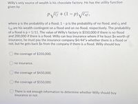 Willy's only source of wealth is his chocolate factory. He has the utility function
given by
PVC5 + (1 – p) Jenf,
where p is the probability of a flood, 1 - p is the probability of no flood, and Cf and
Cnf are his wealth contingent on a flood and on no flood, respectively. The probability
of a flood is p = 1/11. The value of Willy's factory is $550,000 if there is no flood
and 200,000 if there is a flood. Willy can buy insurance where if he buys $x worth of
insurance, he must pay the insurance company $4/44*x whether there is a flood or
not, but he gets back $x from the company if there is a flood. Willy should buy
the coverage of $350,000.
no insurance.
the coverage of $450,000.
the coverage of $550,000.
There is not enough information to determine whether Willy should buy
insurance or not.
